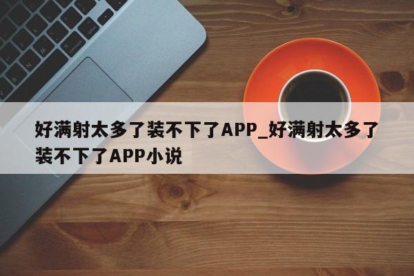 好满射太多了装不下了APP_好满射太多了装不下了APP小说