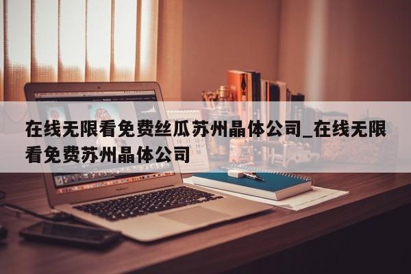 在线无限看免费丝瓜苏州晶体公司_在线无限看免费苏州晶体公司