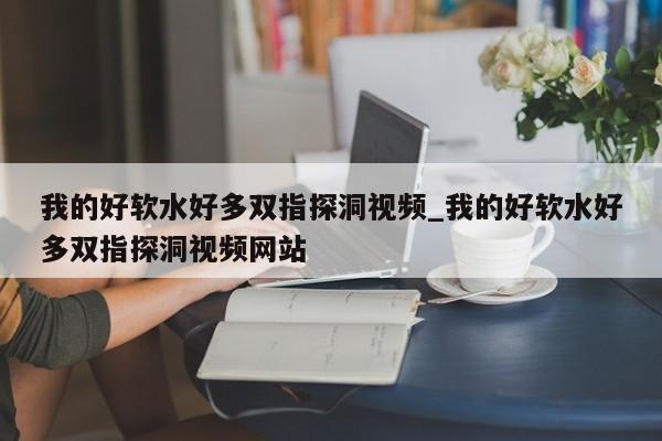 我的好软水好多双指探洞视频_我的好软水好多双指探洞视频网站