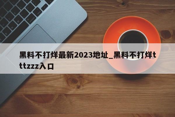 黑料不打烊最新2023地址_黑料不打烊tttzzz入口