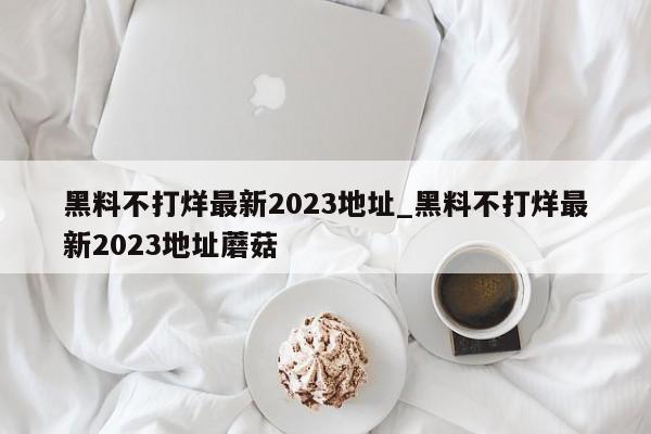 黑料不打烊最新2023地址_黑料不打烊最新2023地址蘑菇