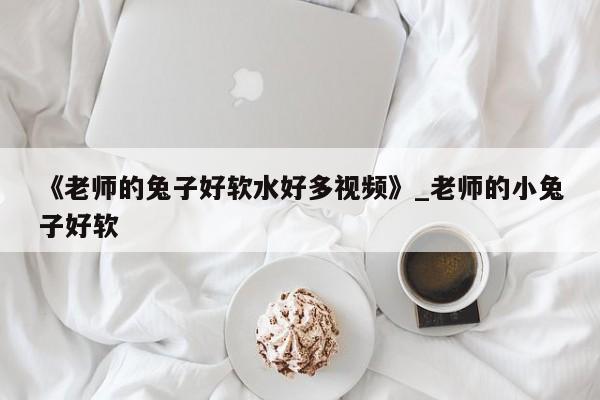 《老师的兔子好软水好多视频》_老师的小兔子好软