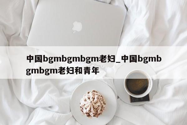 中国bgmbgmbgm老妇_中国bgmbgmbgm老妇和青年