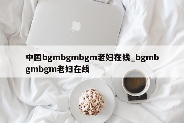 中国bgmbgmbgm老妇在线_bgmbgmbgm老妇在线