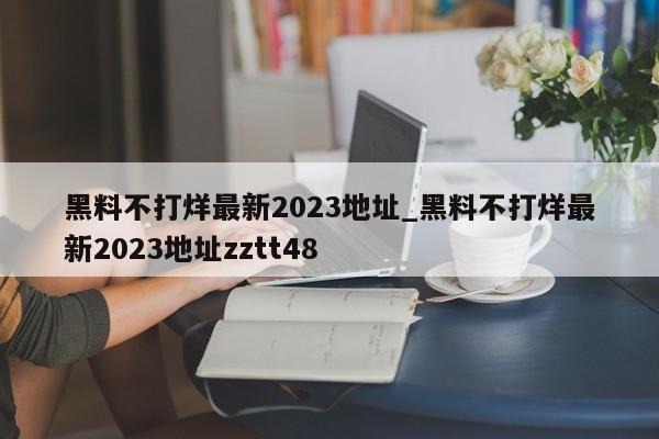 黑料不打烊最新2023地址_黑料不打烊最新2023地址zztt48