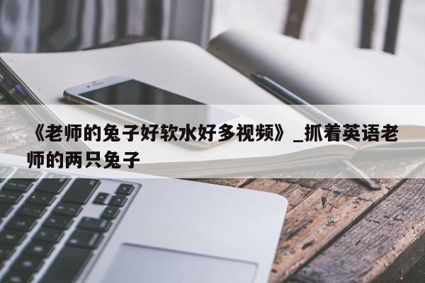 《老师的兔子好软水好多视频》_抓着英语老师的两只兔子