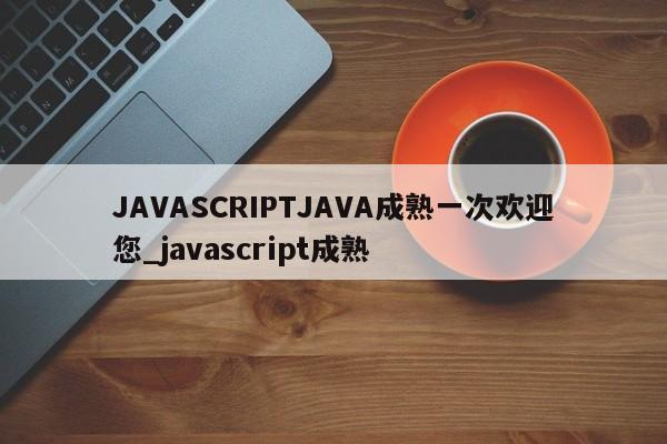 JAVASCRIPTJAVA成熟一次欢迎您_javascript成熟