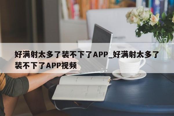 好满射太多了装不下了APP_好满射太多了装不下了APP视频