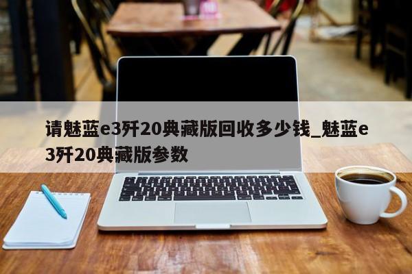 请魅蓝e3歼20典藏版回收多少钱_魅蓝e3歼20典藏版参数