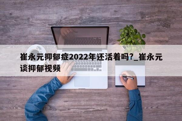 崔永元抑郁症2022年还活着吗?_崔永元谈抑郁视频