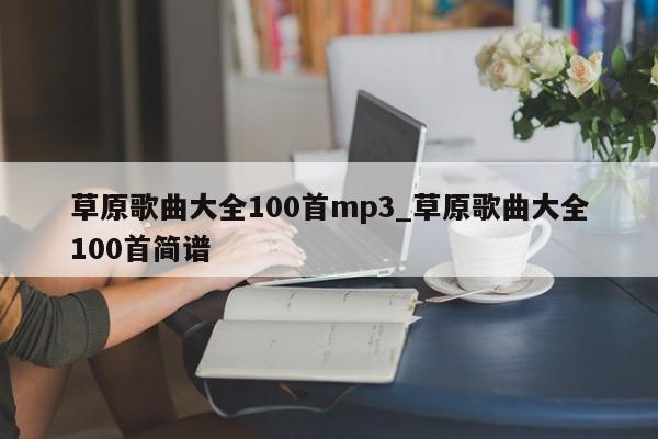 草原歌曲大全100首mp3_草原歌曲大全100首简谱