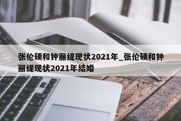 张伦硕和钟丽缇现状2021年_张伦硕和钟丽缇现状2021年结婚