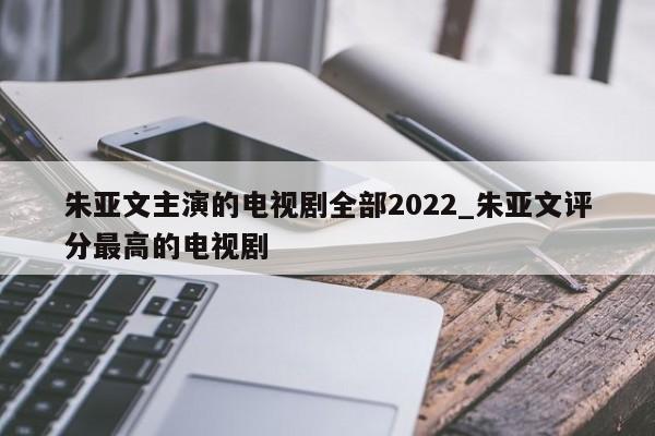 朱亚文主演的电视剧全部2022_朱亚文评分最高的电视剧