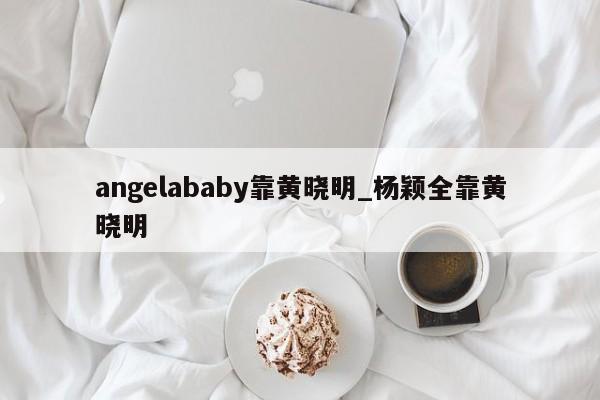 angelababy靠黄晓明_杨颖全靠黄晓明