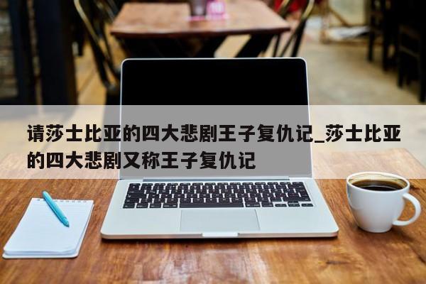 请莎士比亚的四大悲剧王子复仇记_莎士比亚的四大悲剧又称王子复仇记