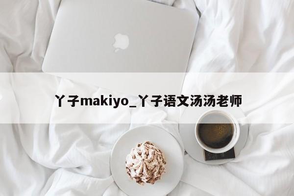 丫子makiyo_丫子语文汤汤老师