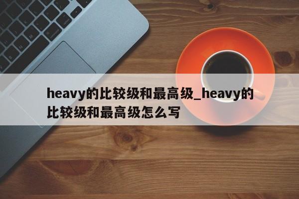 heavy的比较级和最高级_heavy的比较级和最高级怎么写