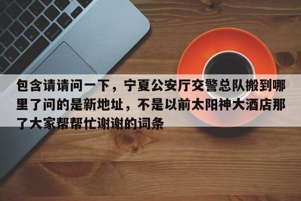 包含请请问一下，宁夏公安厅交警总队搬到哪里了问的是新地址，不是以前太阳神大酒店那了大家帮帮忙谢谢的词条