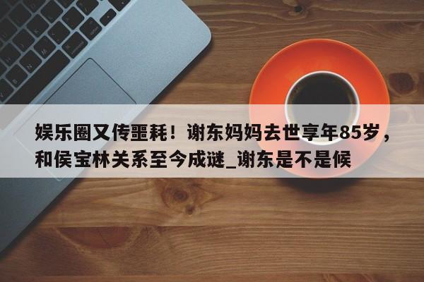 娱乐圈又传噩耗！谢东妈妈去世享年85岁，和侯宝林关系至今成谜_谢东是不是候