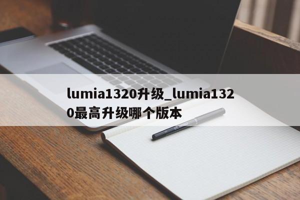 lumia1320升级_lumia1320最高升级哪个版本