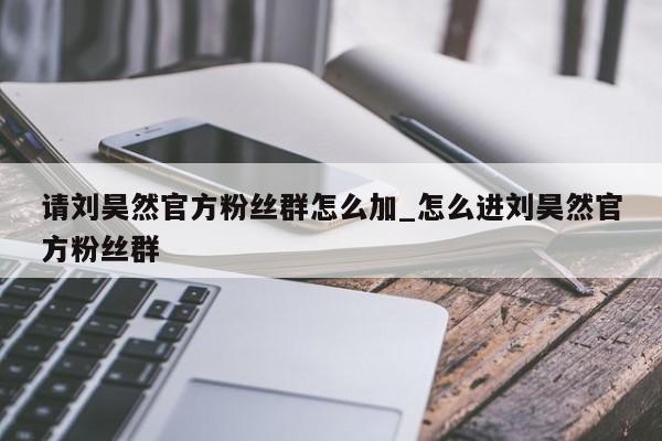 请刘昊然官方粉丝群怎么加_怎么进刘昊然官方粉丝群