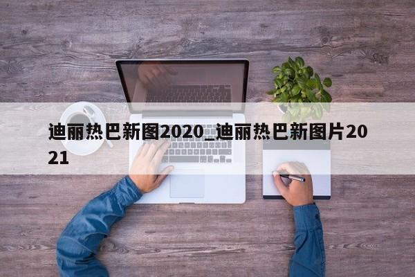 迪丽热巴新图2020_迪丽热巴新图片2021