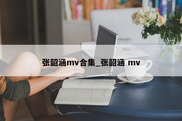 张韶涵mv合集_张韶涵 mv