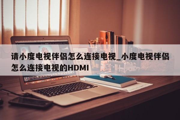 请小度电视伴侣怎么连接电视_小度电视伴侣怎么连接电视的HDMI