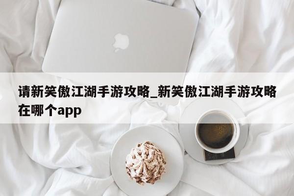 请新笑傲江湖手游攻略_新笑傲江湖手游攻略在哪个app