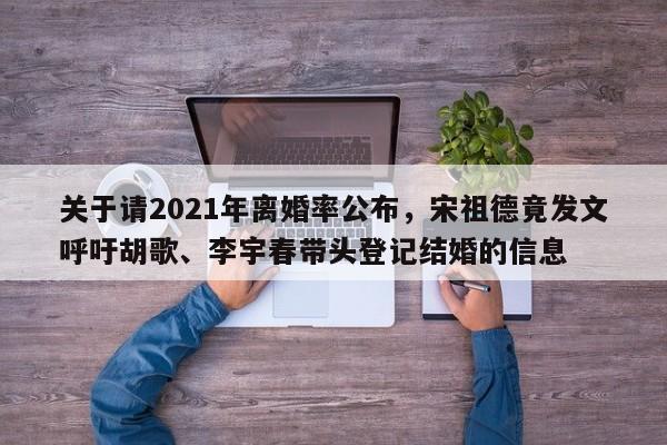 关于请2021年离婚率公布，宋祖德竟发文呼吁胡歌、李宇春带头登记结婚的信息