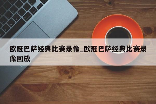 欧冠巴萨经典比赛录像_欧冠巴萨经典比赛录像回放