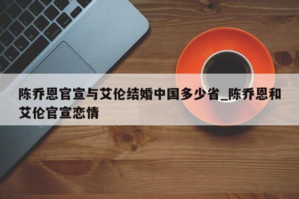 陈乔恩官宣与艾伦结婚中国多少省_陈乔恩和艾伦官宣恋情