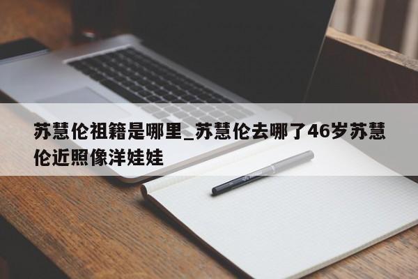 苏慧伦祖籍是哪里_苏慧伦去哪了46岁苏慧伦近照像洋娃娃