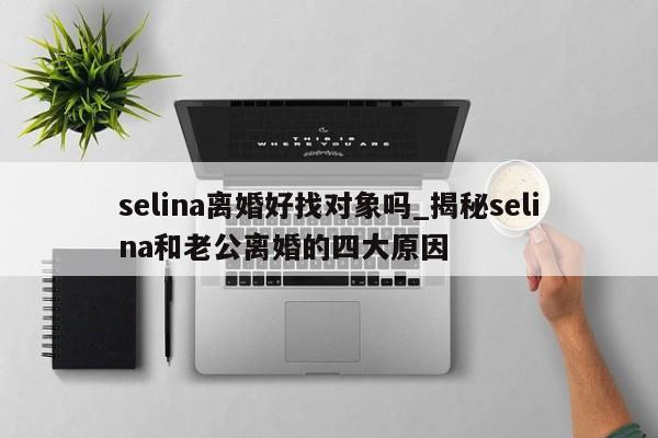 selina离婚好找对象吗_揭秘selina和老公离婚的四大原因