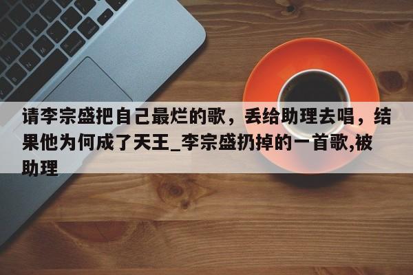 请李宗盛把自己最烂的歌，丢给助理去唱，结果他为何成了天王_李宗盛扔掉的一首歌,被助理