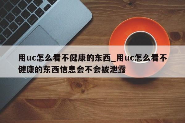 用uc怎么看不健康的东西_用uc怎么看不健康的东西信息会不会被泄露