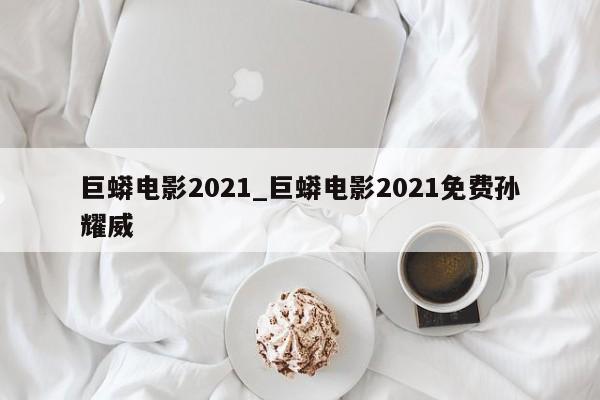 巨蟒电影2021_巨蟒电影2021免费孙耀威