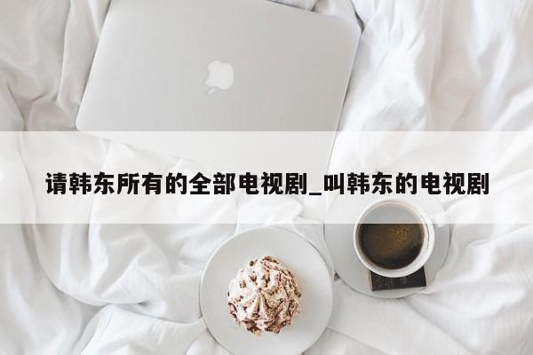 请韩东所有的全部电视剧_叫韩东的电视剧