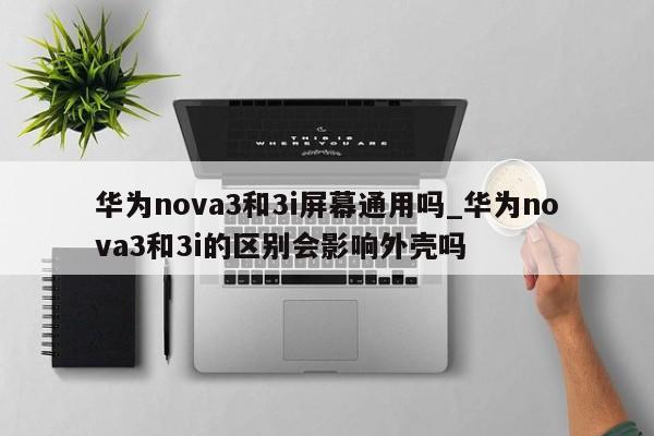 华为nova3和3i屏幕通用吗_华为nova3和3i的区别会影响外壳吗