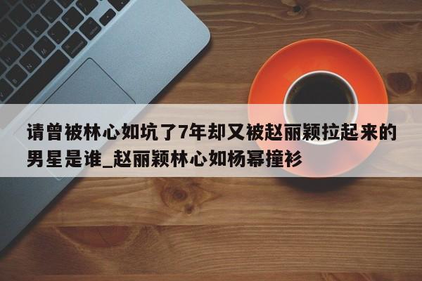 请曾被林心如坑了7年却又被赵丽颖拉起来的男星是谁_赵丽颖林心如杨幂撞衫