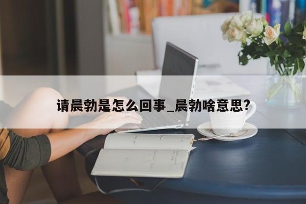 请晨勃是怎么回事_晨勃啥意思?