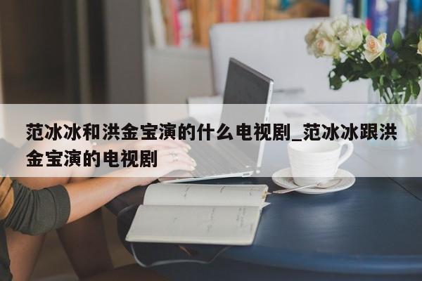 范冰冰和洪金宝演的什么电视剧_范冰冰跟洪金宝演的电视剧