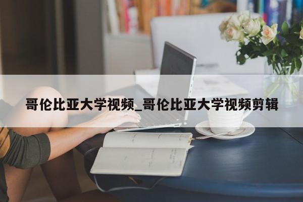 哥伦比亚大学视频_哥伦比亚大学视频剪辑