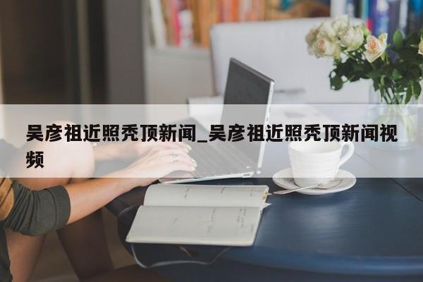 吴彦祖近照秃顶新闻_吴彦祖近照秃顶新闻视频