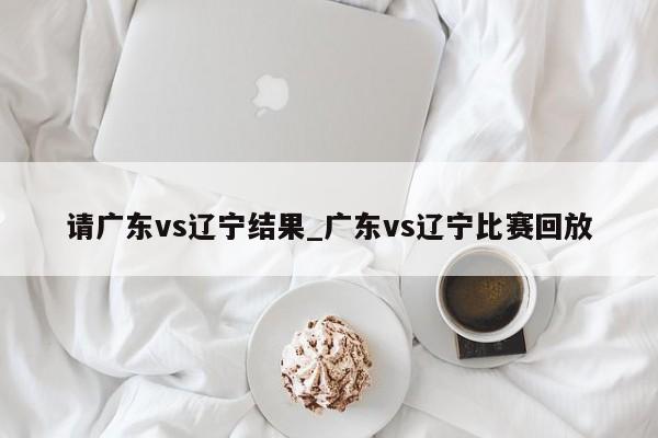 请广东vs辽宁结果_广东vs辽宁比赛回放