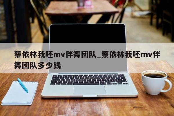 蔡依林我呸mv伴舞团队_蔡依林我呸mv伴舞团队多少钱