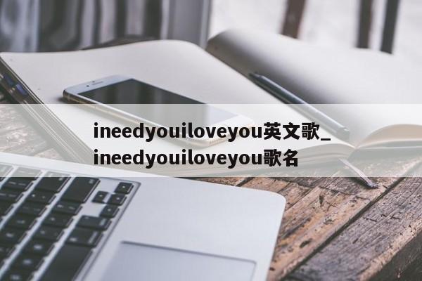 ineedyouiloveyou英文歌_ineedyouiloveyou歌名