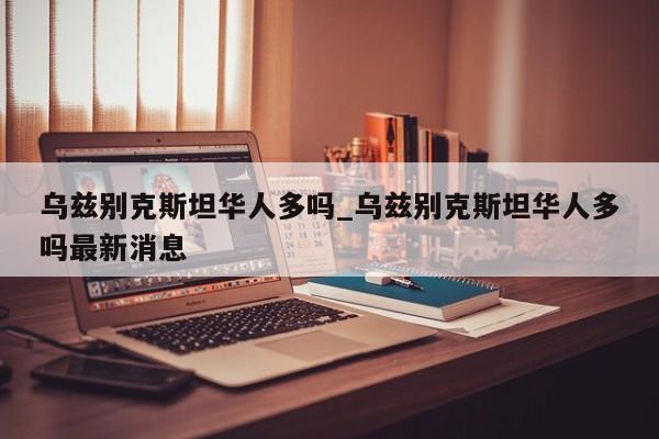 乌兹别克斯坦华人多吗_乌兹别克斯坦华人多吗最新消息