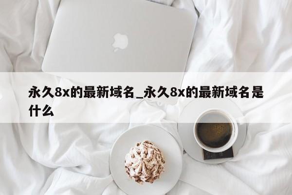 永久8x的最新域名_永久8x的最新域名是什么