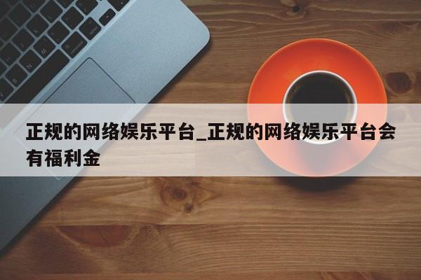 正规的网络娱乐平台_正规的网络娱乐平台会有福利金